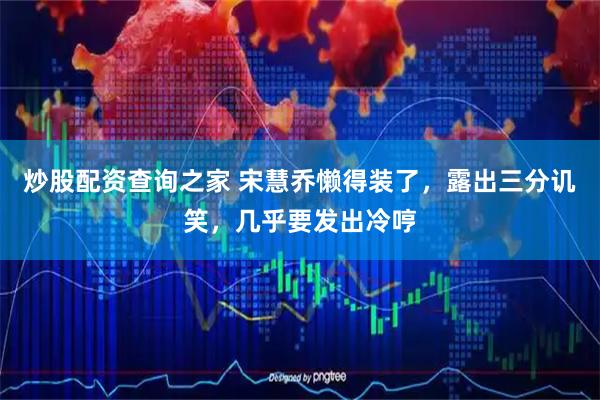 炒股配资查询之家 宋慧乔懒得装了，露出三分讥笑，几乎要发出冷哼