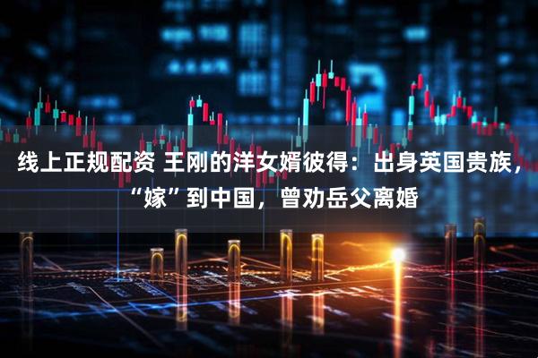 线上正规配资 王刚的洋女婿彼得：出身英国贵族， “嫁”到中国，曾劝岳父离婚