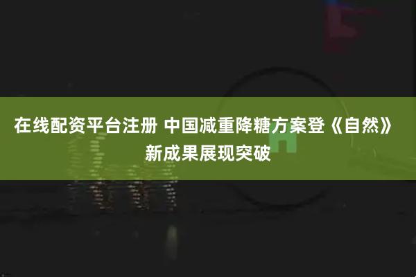 在线配资平台注册 中国减重降糖方案登《自然》 新成果展现突破