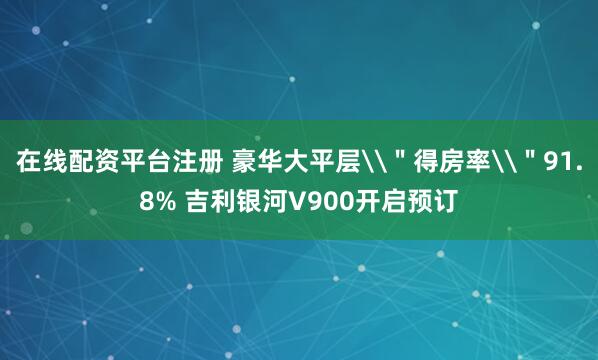 在线配资平台注册 豪华大平层\＂得房率\＂91.8% 吉利银河V900开启预订