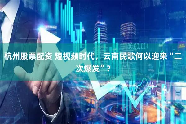 杭州股票配资 短视频时代，云南民歌何以迎来“二次爆发”？
