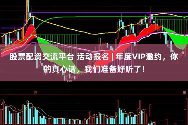 股票配资交流平台 活动报名 | 年度VIP邀约，你的真心话，我们准备好听了！