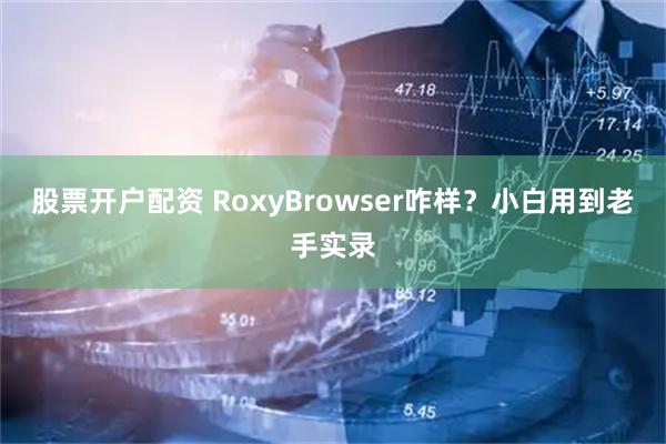 股票开户配资 RoxyBrowser咋样？小白用到老手实录
