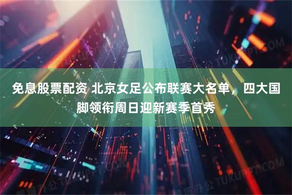 免息股票配资 北京女足公布联赛大名单，四大国脚领衔周日迎新赛季首秀