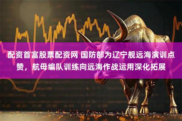 配资首富股票配资网 国防部为辽宁舰远海演训点赞,航母编队训练向远海作战运用深化拓展