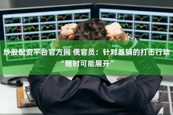炒股配资平台官方网 俄官员:针对基辅的打击行动“随时可能展开”